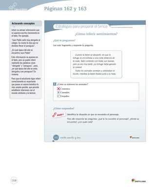 Módulo 1 / La fábula 
Aprende 
_ciento _  nta 
La fábula 
La fábula es una narración cuyos personajes, generalmente, son animales que tienen 
características humanas, es decir, hablan, piensan y sienten. 
Por ejemplo: Todos los animales sonreían y celebraban el triunfo. Sonreír y celebrar son 
características humanas. 
Al final de la historia, esta narración deja una moraleja, es decir, una enseñanza o un 
consejo para enfrentar la vida. 
Por ejemplo: el exceso de confianza puede ser un obstáculo para alcanzar nuestros objetivos. 
Practica 
6. ¿Qué características de la liebre son propias de los seres humanos? Clasificar 
7. Marca con un otra moraleja que nos deja la fábula La liebre y la tortuga. Inferir 
No hay que burlarse de los demás. 
No hay que envidiar a nuestros competidores. 
No debes competir con los que crees que son fuertes. 
160 Unidad 4 / Lectura 
U4 (154-193).indd 160 15-06-12 22:01 
Aclarando conceptos 
Es muy importante recalcar que 
en este nivel las fábulas tienen 
como personajes a los animales, 
ya que resultan ser más cercanos 
para los estudiantes. Pero en 
otros niveles encontrarán que los 
personajes de las fábulas no son 
solo animales, sino también seres 
humanos. 
Solucionario 
Posibles dificultades 
Hay que considerar que la 
mayoría de las moralejas están 
implícitas en las fábulas. Por 
esta razón es necesario analizar 
las acciones de los personajes y 
la relación entre ellos para llegar 
a concluir la enseñanza. 
Cuaderno de actividades 
Refuerce las características de la 
fábula realizando las actividades 
propuestas en la página 42. 
166 
Páginas 160 y 161 
Se espera que los estudiantes 
caractericen a la liebre como: 
segura, vanidosa, orgullosa y 
burlona, a partir de sus acciones 
y su relación con los personajes 
de la historia. 
 