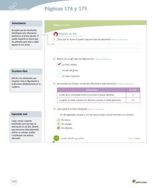 Módulo 
3 
La leyenda 
Lee y responde 
Antes de leer 
• ¿Qué es un pehuén? 
• ¿Cómo te lo imaginas? 
Leyenda del pehuén 
Hace mucho tiempo, el pueblo mapuche vivía 
cerca de los bosques de pehuenes al sur de Chile. Los 
habitantes se reunían bajo estos árboles para rezar y 
colgar regalos en sus ramas, pero no cosechaban sus 
frutos, pues creían que eran venenosos. 
Durante un invierno muy crudo, la gente del pueblo, 
se había quedado sin alimento y la tierra estaba 
completamente cubierta de nieve. Los habitantes 
rogaban y pedían la ayuda a Nguenechen, quien era 
su dios creador. 
Entonces, Paimún, jefe de la comunidad, decidió 
que los jóvenes partieran en busca de alimento por 
todas las regiones que conocieran. Entre los que 
emprendieron la búsqueda iba un honrado joven 
llamado Lincomán, quien recorrió la región sin 
descanso en busca de alimento. Un día regresó 
cansado y con las manos vacías cuando encontró 
a un anciano. 
_ciento _  nta y _dos Unidad 4 / Lectura 
172 
U4 (154-193).indd 172 15-06-12 22:01 
Organización modular 
UNIDAD 4: 
HISTORIAS PARA IMAGINAR 
Módulo 3: La leyenda 
Interacción 
Consulte a los estudiantes: 
¿Por qué creen que los personajes 
de la primera ilustración están 
tristes?, ¿qué problema tendrán?, 
¿por qué creen que los personajes 
de la segunda ilustración están 
contentos? 
¿Creen que estos personajes 
existen en la realidad?, 
¿formarán parte de algún pueblo 
originario?, ¿cómo lo saben? 
Cree un espacio para que los 
estudiantes expresen sus ideas y 
formulen preguntas para aclarar 
sus dudas. 
Tipos de lectura 
Anime a los estudiantes a leer de 
forma silenciosa. Monitoree que 
no muevan los labios, ni susurren 
cuando estén leyendo ni sigan la 
línea de lectura con el dedo. 
178 
Páginas 172 y 173 
 