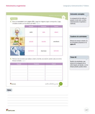 sur 
Gramática 
15-06-12 22:02 
Solucionario y sugerencias Lenguaje y Comunicación 2º básico 
Practica 
Reconocer y utilizar verbos 
_ciento _  nta y nue 
3. Subraya los verbos de las siguientes oraciones. Reconocer 
• Ellas cosechan piñones. 
• El joven mapuche vivía cerca de los pehuenes. 
• El pueblo mapuche cuida y protege los pehuenes. 
4. Escribe una oración para cada imagen y subraya el verbo que utilices. Aplicar 
179 
U4 (154-193).indd 179 15-06-12 22:02 
Cuaderno de actividades 
Refuerce los verbos con las 
actividades propuestas en la 
página 48. 
Una de las vestimentas 
características de la mujer 
mapuche es: 
- Chaway: aro de plata. 
- Iculla o iquila: gran paño de 
tejido muy fino, que se sujeta 
en los hombros, se prende al 
cuello y sirve para abrigarse la 
espalda. 
- Tupu: alfiler grande de adorno. 
185 
En 5 minutos 
Notas 
 