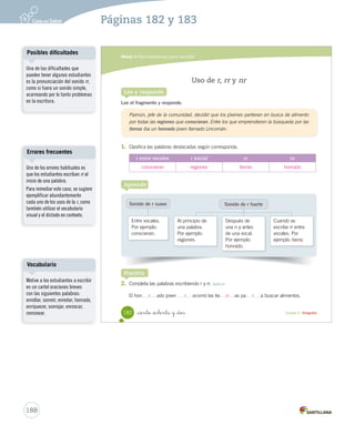 Módulo 4 / Herramientas para escribir 
180 Unidad 4 / Gramática Practica 
1. Lee el texto y subraya los verbos. 
2. Completa la tabla escribiendo las oraciones anteriores según corresponda. 
Ayer Ahora Mañana 
_ciento _ochenta 
Los tiempos verbales 
Lee y responde 
Aprende 
Los verbos 
son acciones que se realizan en un tiempo determinado. 
Los tiempos verbales son: 
Pasado 
Indica que la acción 
ya fue realizada. 
Por ejemplo: 
(ayer) comió. 
Presente 
Indica que la acción 
se está realizando. 
Por ejemplo: 
(ahora) come. 
Futuro 
Indica que la acción 
se realizará. 
Por ejemplo: 
(mañana) comerá. 
Lincomán comió piñones. 
Lincomán come piñones. 
Lincomán comerá piñones. 
3. Busca completa 4. Piensa tiempos Lincomán comió 
piñones. 
Lincomán come 
piñones. 
Lincomán comerá 
piñones. 
Posibles dificultades 
Es factible que en este nivel aún 
haya estudiantes que presenten 
dificultades para incorporar el 
concepto de temporalidad, y más 
aún en los verbos y su conjugación. 
Por ello es importante utilizar 
marcadores que guíen y orienten al 
estudiante en este sentido. 
Una posibilidad es comenzar 
con los términos ayer, ahora y 
mañana, pues son concretos para 
el estudiante. Luego, se sugiere 
continuar con los adverbios antes, 
ahora y después que, si bien 
son más abstractos, tienen un 
uso más preciso con respecto al 
pasado reciente o lejano y un futuro 
cercano o lejano. 
Para ejemplificar esta idea, ejercite 
con una línea de tiempo y ubique 
en ella las acciones del estudiante. 
186 
Páginas 180 y 181 
 