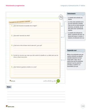 discurso. 
discurso. 
cuentes 
Oralidad 
Solucionario y sugerencias Lenguaje y Comunicación 2º básico 
Unidad 4 
Ensaya 
4. Ensaya tu presentación siguiendo estos consejos. 
Para comenzar un relato puedes utilizar versos folclóricos que te ayudarán a motivar a 
las personas que te escuchan. A continuación te mostraremos algunas formas de iniciar 
tu relato. 
Presenta 
5. Cuenta la leyenda frente a tu curso, aplicando los Recursos para la oralidad. 
Evalúa 
6. Revisa cómo contaste tu leyenda completando la pauta. 
Durante la presentación yo… Sí No 
• utilicé una frase de inicio como recurso. 
• narré con fluidez la leyenda. 
• pronuncié correctamente las palabras. 
• utilicé un volumen de voz adecuado para ser escuchado. 
_ciento _ochenta y _cinco 
Recursos para la oralidad 
Esto es verdad 
y no miento, 
como me lo contaron 
te lo cuento… 
Como me lo contó mi abuela 
en un lugar del olvido 
donde nadie se acuerda, 
había… 
185 
U4 (154-193).indd 185 15-06-12 22:02 
Solicite a los estudiantes, cuando 
presenten la leyenda ante el curso, 
consideren los siguientes aspectos: 
- Saludar. 
- Presentarse. 
- Solicitar respeto. 
- Mantener una postura adecuada. 
- Pronunciar correctamente y usar 
un volumen audible. 
- Desarrollar capacidad expresiva. 
- Despedirse y dar las gracias. 
Creaciones colectivas 
Cuaderno de actividades 
191 
Expresión oral 
Se sugiere que una persona 
filme o grabe el audio de las 
presentaciones, para antologarlas 
y generar un material pedagógico. 
Refuerce las características de 
la leyenda con las actividades 
propuestas en la página 53. 
Notas 
 