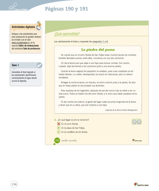 Comprensión oral 
Escucha una leyenda 
Escucha atentamente y responde las preguntas. 
1. Pinta el significado de Mamiña. Retener 
Los poderes curativos 
de una laguna. 
La llevó a la laguna para que recuperara la vista. 
_ciento _ochenta y _ocho 
¿Qué voy a 
escuchar? 
Las leyendas son 
narraciones orales 
que relatan hechos 
fantásticos. 
La princesa de la laguna. La niña de mis ojos. 
La princesa inka. 
2. Marca con lo que explica esta leyenda. Inferir 
3. ¿Qué hizo la familia por la princesa inka? Inferir 
4. Actualmente, ¿cómo se llama el lugar mencionado en la leyenda? Inferir 
A 
Mamiña. 
B Princesa. 
C Laguna. 
El origen del nombre 
de un lugar. 
La vida de la 
princesa inka. 
188 
U4 (154-193).indd 188 15-06-12 22:02 
Posibles dificultades 
194 
Página 188 
Los estudiantes puede distraerse 
al momento de escuchar la 
leyenda. Por esta razón, es 
importante, primero que todo, 
que los estudiantes valoren 
la capacidad de escuchar, 
como parte fundamental de la 
comunicación. Ejemplifique con 
alguna situación cotidiana la 
importancia de esta práctica. 
 