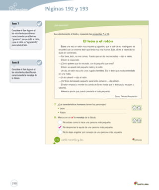 ¿Qué aprendiste? 
190 2. Lee atentamente el texto y responde las preguntas 1 a 6. 
1. ¿En qué lugar ocurre la narración? 
A 
En el cerro Yevide. 
B En la plaza de San Felipe. 
C En la cordillera de los Andes. 
_ciento no nta 
La piedra del puma 
Se cuenta que en el cerro Yevide de San Felipe vivían muchos leones de montaña, 
también llamados pumas; entre ellos, una leona con sus dos cachorros. 
Un día la leona tuvo que dejar a sus hijos para buscar comida. Con mucho 
cuidado, dejó durmiendo a los cachorros junto a una enorme piedra. 
Cuando la leona regresó los pequeños no estaban, pues unos cazadores se los 
habían llevado. La madre, desesperada, los buscó sin descansar, pero no obtuvo 
resultados. 
Al llegar la noche la leona, sin fuerzas, se echó a dormir junto a la piedra. Se dice 
que en todas partes se escuchaban sus lamentos. 
Para sorpresa de los lugareños, después de ese día nunca más se volvió a ver un 
solo puma. Todos se habían ido del cerro Yevide, y lo único que había quedado era la 
piedra. 
En las noches de invierno, la gente del lugar suele escuchar el gemido de la leona, 
y dicen que es su alma, que aún reclama a sus hijos. 
Leyenda de la Zona Central (Adaptación) 
Esta A B C 3. ¿A B C 4. ¿A B C 5. En A B C 6. ¿A B C U4 (154-193).indd 191 Actividades digitales 
Indique a los estudiantes que 
esta evaluación la pueden realizar 
en el texto o en el sitio 
www.casadelsaber.cl, en la 
sección Editor de evaluaciones 
del ambiente Sala de profesores. 
Ítem 1 
Considere el ítem logrado si 
los estudiantes identificaron 
correctamente el lugar donde 
ocurre la leyenda. 
196 
Páginas 190 y 191 
 