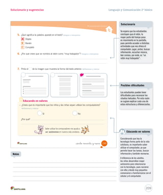 Solucionario y sugerencias Lenguaje y Comunicación 2º básico 
Comprender textos informativos 
¿Qué significa? 
Durante la lectura 
¿Por qué es importante 
saber usar el computador? 
_ciento no nta y _sie 
 Casi un televisor  
El monitor del computador se 
parece mucho a un televisor. 
En la pantalla vemos lo que 
escribimos o lo que dibujamos. 
A veces, el monitor tiene altavoces para que podamos 
escuchar palabras y sonidos. 
 Un ratón trabajador  
Para desplazarnos por la pantalla del monitor utilizamos 
el ratón. Al mover el ratón, en la pantalla se mueve una 
flecha. Gracias a ella sabemos de forma exacta en qué 
parte de la pantalla nos encontramos. Esa flecha se llama 
puntero. 
El computador nos permite leer, dibujar, jugar y buscar 
información, por eso es tan importante conocerlo bien 
para aprender a manejarlo. ¡Y no es nada fácil! 
La enciclopedia del estudiante. Buenos Aires: Santillana, 2006. 
(Adaptación) 
renglón: línea. 
monitor: aparato que 
muestra en su pantalla lo 
que realiza el usuario en el 
computador. 
altavoces: parlantes. 
desplazarnos: movernos. 
¿Sabes qué es 
un computador? 
Te invito a que 
leas este texto. 
197 
Educando en valores 
Aproveche esta instancia para 
comentar sobre el uso responsable 
del computador y el autocuidado. 
Por ejemplo, utilizar el computador 
en horarios definidos y adecuados 
y estar atento a las personas 
desconocidas con quienes se 
establece contacto. 
En 1961 llegó el primer 
computador digital a Chile, 
llamado IBM 1401. Según cuenta 
Juan Álvarez, de la Universidad 
de Chile, “eran tres piezas del 
tamaño de un refrigerador o una 
lavadora” y demoraba horas en 
procesar la información. 
207 
En 5 minutos 
Uso de TIC 
Solicite a los estudiantes que 
escriban en Word cómo imaginan 
el computador del futuro: ¿Cómo 
será?, ¿qué hará? 
Notas 
 