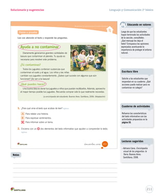 Solucionario y sugerencias Lenguaje y Comunicación 2º básico 
Comprender textos informativos 
5. ¿Qué significa la palabra aparato en el texto? Integrar e interpretar 
_ciento no nta y nue 
Educando en valores 
– ¿Crees que es importante que los niños y las niñas sepan utilizar los computadores? 
Reflexionar y valorar 
Sí No 
¿Por qué? 
Saber utilizar los computadores nos ayuda a 
ser autónomos en nuestra vida cotidiana. 
A 
Objeto 
B Barato 
C Completo 
6. ¿Por qué crees que se nombra al ratón como “muy trabajador”? Integrar e interpretar 
7. Pinta el de la imagen que muestra la forma del texto anterior. Reflexionar y valorar 
1. 
2. 
3. 
4. 
199 
U5 (194-233).indd 199 15-06-12 22:04 
Solucionario 
Se espera que los estudiantes 
concluyan que el ratón, la 
mayor parte del tiempo pasa 
en movimiento en la pantalla, 
pues permite acceder a distintas 
actividades que nos ofrece el 
computador: jugar, pintar, buscar 
información, escuchar música, 
leer correos; por ende, es “un 
ratón muy trabajador”. 
Los estudiantes pueden tener 
dificultades para reconocer las 
siluetas textuales. Por esta razón 
se sugiere explicar cada una de 
estas estructuras y diferenciarlas. 
Educando en valores 
Considerando que hoy la 
tecnología forma parte de la vida 
cotidiana, es importante saber 
utilizar el computador, ya que 
permite hacer las tareas, buscar 
información y también recrearse. 
A diferencia de los adultos, 
los niños desarrollan mayor 
autonomía para relacionarse 
con la tecnología, pues nacieron 
con ella y desde muy pequeños 
comenzaron a familiarizarse con el 
celular y el computador. 
209 
Posibles dificultades 
Notas 
 