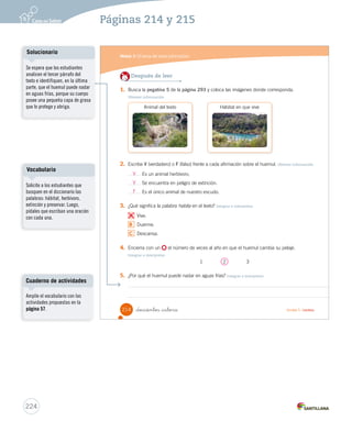 Módulo 
3 
El tema del texto informativo 
Lee y responde 
Antes de leer 
• ¿En qué textos buscas información para saber más sobre un tema? 
• ¿Qué animales se encuentran en nuestro escudo patrio? 
Durante la lectura 
¿Conoces otros animales 
chilenos que se encuentren 
en peligro de extinción?, 
¿cuáles? 
Durante la lectura 
¿Para qué le sirve al huemul 
poder camuflarse? 
El huemul 
El huemul es un mamífero herbívoro nativo de nuestra 
fauna silvestre. Es muy conocido, pues es uno de los 
animales de nuestro escudo nacional, junto con el cóndor. 
El huemul habita en los bosques, desde la Zona Central 
hasta la Zona Sur Austral. Actualmente se encuentra en 
peligro de extinción, debido a los incendios forestales, a la 
explotación de bosques y a los cazadores. 
Este animal es de tamaño mediano y de aspecto 
robusto. Posee un pelaje grueso de color café oscuro 
mezclado con amarillo. Este color le ayuda a camuflarse 
con las rocas, el suelo, los matorrales y los troncos. En 
otoño y en primavera renueva su pelaje. Además, su 
cuerpo posee una pequeña capa de grasa que lo protege 
y abriga del frío. Esto le permite además nadar por lagos, 
ríos y arroyos sin importar las bajas temperaturas. 
_doscientos _doce Unidad 5 / Lectura 
212 
Organización modular 
UNIDAD 5: 
TEXTOS PARA SABER MÁS 
Módulo 3: El tema del texto informativo 
Interacción 
Pregunte a los estudiantes: 
¿Cómo se llama el animal de la 
fotografía?, ¿lo conocen?, ¿creen 
que aprenderán más acerca de 
este animal si leen este texto?, 
¿por qué? Dé tiempo para que los 
estudiantes puedan intercambiar 
sus opiniones. Si los estudiantes 
no mantienen el tema de la 
conversación, corríjalos. 
En 5 minutos 
¿Sabías que la imagen del huemul 
forma parte del escudo nacional? 
Este animal se puede encontrar 
únicamente en Chile, y fue 
declarado monumento natural en 
el año 2006. 
222 
Páginas 212 y 213 
 