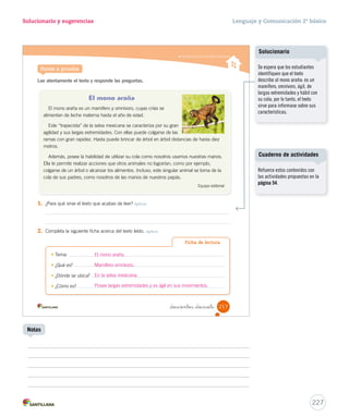 Solucionario y sugerencias Lenguaje y Comunicación 2º básico 
Comprender textos informativos 
Pierde sus cuernos Recupera sus cuernos 
_doscientos _quince 
información 
6. Busca el recortable 8 de la página 287 y pega las imágenes de las estaciones del año en las 
que el huemul pierde y recupera sus cuernos. Integrar e interpretar 
7. ¿Para qué sirve el texto leído? Integrar e interpretar 
A Para narrar la historia del huemul. 
B 
Para informar sobre un animal llamado huemul. 
C Para enseñar sobre los animales en peligro de extinción. 
8. Marca con un las características del texto informativo que posee El huemul. Reflexionar y valorar 
El texto tiene rima en sus versos. 
El texto tiene un orden claro y preciso. 
El texto tiene un título que presenta el tema del texto. 
Educando en valores 
– ¿Qué opinas de que el huemul esté en peligro de extinción?, ¿por qué? Reflexionar y valorar 
Cuidar el medioambiente 
l nos permite preservar laass eessppeecciieess nnaattiivvaass.. 
215 
Educando en valores 
Creaciones colectivas 
Forme grupos de estudiantes 
para que dibujen al huemul en 
una cartulina. Luego, pídales que 
escriban un mensaje para cuidar a 
este animal, pues –como saben– 
está en peligro de extinción. 
Finalmente, solicíteles que peguen 
las cartulinas en un lugar visible 
de la sala de clases. 
225 
Notas 
Considerando que los estudiantes 
buscaron en el diccionario la 
palabra extinción, es deseable 
también que imaginen las 
causas que han provocado el 
desaparecimiento gradual de 
estos animales. Finalmente, 
consúlteles: ¿cómo creen que 
podemos cuidarlos? 
 