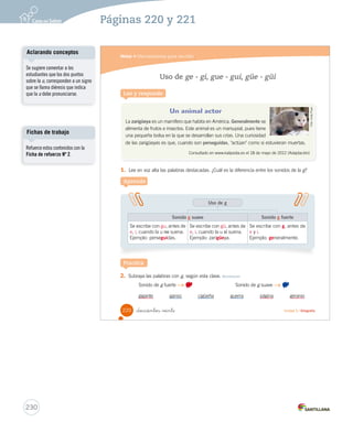 Módulo 
4 
Herramientas para escribir 
Lee y responde 
Los pronombres personales 
El veterinario es un profesional que se preocupa de la salud de los animales. Él atiende y 
cuida a los animales de diversas especies. 
1. ¿A quién remplaza la palabra destacada en el texto? 
U5 (194-233).indd 219 A Aprende 
Los pronombres personales 
son 
palabras con las que nombramos a personas, animales o 
cosas, sin decir su nombre. 
Pueden estar en 
singular 
yo 
tú – usted 
él – ella 
plural 
nosotros – nosotras 
ustedes 
ellos – ellas 
Los pronombres 
personales nos sirven 
para evitar la repetición de 
sustantivos en un texto. 
_doscientos _dieciocho Unidad 5 / Gramática 
218 
U5 (194-233).indd 218 15-06-12 22:05 
Practica 
2. Une 3. Reescribe personales. el veterinario. 
Organización modular 
UNIDAD 5: 
TEXTOS PARA SABER MÁS 
Modulo 4: Herramientas para escribir 
• Los pronombres personales 
• Uso de ge - gi, gue - gui y güe -güi 
Aclarando conceptos 
Tal como lo indica la mascota, 
los pronombres personales 
sirven para evitar la repetición 
de un sustantivo en un texto. Por 
ejemplo: 
A. Mariana come un rico plato de 
frutas. Mariana come peras, 
manzanas y frutillas. 
B. Mariana come un rico plato 
de frutas. Ella come peras, 
manzanas y frutillas. 
Se sugiere realizar ejercicios 
como estos para que el estudiante 
aprenda este uso. 
228 
Páginas 218 y 219 
 