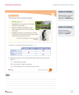 Solucionario y sugerencias Lenguaje y Comunicación 2º básico 
Practica 
Ellas atacan arrojando un ácido a su enemigo. 
Ellos se enrollan sobre sí mismos frente al peligro. 
_doscientos _diecinue 
2. Une con una línea y forma oraciones. Aplicar 
Utilizar pronombres personales 
Yo 
Tú 
Él 
Nosotros 
3. Reescribe cada oración remplazando las palabras destacadas por pronombres 
personales. Aplicar 
aprendiste sobre el huemul. 
leímos un texto sobre el huemul. 
conocí a un animal de nuestro escudo. 
se encuentra en peligro de extinción. 
Las hormigas rojas atacan arrojando un ácido a su enemigo. 
La mariposa de seda está totalmente domesticada. 
Ella está totalmente domesticada. 
El grillo doméstico se alimenta de desperdicios de comida. 
Él se alimenta de desperdicios de comida. 
Los chanchitos de tierra se enrollan sobre sí mismos frente al peligro. 
219 
U5 (194-233).indd 219 15-06-12 22:05 
Los estudiantes pueden tener 
problemas al sustituir el 
sustantivo o el sintagma nominal 
por un pronombre concordante, 
como en el ejemplo siguiente: 
- Las estrellas brillan en el cielo. 
- Ella brillan en el cielo. 
Por este motivo, se recomienda 
ejercitar abundantemente 
con oraciones, sobre todo los 
pronombres personales nosotros 
y nosotras. 
Creaciones colectivas 
229 
Posibles dificultades 
Invite a los estudiantes a 
confeccionar en un papelógrafo la 
lista de los pronombres personales 
y ejemplos de usos. 
Notas 
 