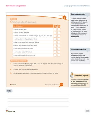 Solucionario y sugerencias Lenguaje y Comunicación 2º básico 
Unidad 5 
A continuación, te invitamos a escribir un texto informativo sobre un animal, para incluirlo en una 
antología de textos para tu curso. 
Planifica 
Preguntas para la escritura 
• ¿Qué voy a escribir? 
• ¿Para qué voy a escribir? 
• ¿Para quién voy a escribir? 
_doscientos  intitrés 
1. Completa la siguiente ficha. 
2. Marca con un el animal que será el tema de tu texto. 
3. Busca información sobre el animal que elegiste en distintas fuentes; por ejemplo, enciclopedias, 
revistas o Internet. 
4. Para presentar la información, utiliza verbos como: es, tiene, posee, parece, etc. 
223 
Un texto informativo sobre un animal. 
Para incluir el texto en una antología. 
Para el curso. 
Una de las dificultades que 
pueden enfrentar los estudiantes 
es que no reconozcan los animales 
que aparecen en las fotografías. 
Por lo tanto, se sugiere 
nombrarlos: lagartija, iguana, 
pingüino y chita (llamado también 
guepardo). 
233 
Posibles dificultades 
Notas 
Buscar información 
Se sugiere precisar las fuentes 
que utilizarán los estudiantes, 
como también la forma en que 
seleccionarán y registrarán la 
información. 
 