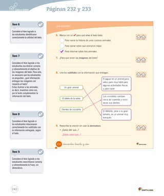 ¿Qué aprendiste? 
Lee atentamente el texto y responde las preguntas. 
_doscientos _treinta 
¿Sabía Ud. que...? 
Un gran animal 
Los elefantes son los mamíferos más grandes de todos los 
animales terrestres. Ellos poseen una trompa muy larga, con 
la que toman los alimentos. También tienen dos enormes 
colmillos de marfil. A pesar de su gran tamaño, los elefantes 
son tranquilos y solo atacan cuando se ven en peligro. 
Dientes de cocodrilo 
Una de las cosas que más asustan de los cocodrilos es su 
gran dentadura. Pero ¿sabías que esos dientes en realidad no 
sirven para cortar ni para masticar? El cocodrilo los utiliza para 
atrapar sus presas y no dejar que se escapen. ¿Y sabías que 
los cocodrilos, al igual que las personas, cambian los dientes? 
Claro que mientras nosotros lo hacemos una sola vez en la vida, 
algunos cocodrilos lo hacen… ¡hasta 45 veces! 
El atleta de la selva 
Pese a ser un animal lento, el jaguar ha desarrollado otras 
“atléticas” habilidades, como trepar árboles, ser un buen 
nadador o ser muy hábil a la hora de atrapar a su presa. Los 
jaguares cazan al amanecer y al atardecer. Este felino se dedica 
más de doce horas al día a las labores de caza y pesca, y lo 
hace de manera solitaria. 
Consultado en www.kalipedia.es el 18 de mayo de 2012 (Adaptación) 
230 
240 
Páginas 230 y 231 
Actividades digitales 
Indique a los estudiantes que 
esta evaluación la pueden realizar 
en el texto o en el sitio 
www.casadelsaber.cl, en la 
sección Editor de evaluaciones 
del ambiente Sala de profesores. 
 