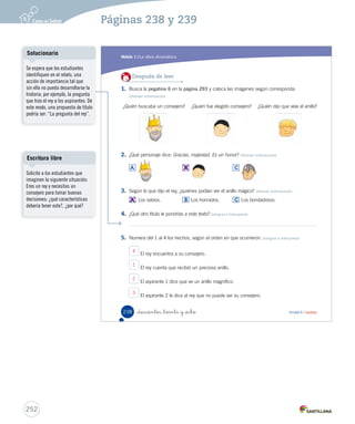 Módulo 
1 La obra dramática 
Lee y responde 
Antes de leer 
• ¿Qué crees que vas a leer? 
• ¿Qué significa que una persona sea honrada? 
Un consejero honrado 
En el salón, el rey caminaba pensativo, de un lado a otro. 
: (Hablando solo, en voz baja). Necesito un consejero, 
un hombre honrado en quien poder confiar. Pero debo 
asegurarme muy bien de elegir a la persona adecuada. 
: Majestad, ya están aquí los aspirantes. 
Entran los dos aspirantes a consejero. Hacen una reverencia 
ante el rey y se sientan. 
: Acabo de recibir un precioso anillo. Dicen que es mágico, 
pues solo lo pueden ver los hombres que son verdaderamente 
sabios. Para los demás es invisible. (El rey abre la mano. No 
hay nada en ella). 
_doscientos _treinta y _ is 
Durante la lectura 
¿Por qué el rey les dice que 
tiene un anillo mágico? 
Personajes 
Rey 
Aspirante 1 
Aspirante 2 
Soldado 
236 Unidad 6 / Lectura 
: : en la : : : Seguro : en confesar : Organización modular 
UNIDAD 6: 
HISTORIA PARA ACTUAR 
Módulo 1: La obra dramática 
Vocabulario 
Antes de comenzar la lectura, 
consulte a los estudiantes lo que 
creen que significa la palabra 
honrado. 
Luego que hayan leído, vuelva a 
hacerles la pregunta y añada: 
¿les ayudó la lectura para 
entender el significado de esta 
palabra?, ¿qué parte de la lectura 
les ayudó?, ¿por qué? 
Para precisar el significado, 
solicíteles que busquen en el 
diccionario. 
Tipos de lectura 
Se sugiere organizar al curso en 
cuatro grupos, para que cada 
uno represente a un personaje de 
la obra. Pídales que lean a coro 
y con expresividad, marcando la 
diferencia entre un personaje y otro. 
250 
Páginas 236 y 237 
 