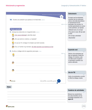 Solucionario y sugerencias Lenguaje y Comunicación 2º básico 
Comprender obras dramáticas 
En el final del texto el rey escoge al segundo aspirante, porque 
_doscientos _treinta y nue 
6. ¿Quién le miente al rey? Integrar e interpretar 
A 
B C 
7. Completa la siguiente oración. Integrar e interpretar 
Educando en valores 
– Marca con un lo que opinas sobre la actitud del primer aspirante. Reflexionar y valorar 
De acuerdo En desacuerdo 
¿Por qué? 
Ser honrado significa decir siempre la verdad. 
. 
8. ¿Cómo está escrito el texto? Reflexionar y valorar 
A En versos. 
B En estrofas. 
C 
En diálogos. 
239 
Educando en valores 
253 
Notas 
Solucionario 
Se espera que los estudiantes 
identifiquen la razón por la cual el 
rey escogió al segundo aspirante. 
Para ello, deben fijarse en el 
siguiente diálogo: 
Segundo aspirante: ... señor... no 
veo ningún anillo... no soy sabio. 
Rey: ¡Tú eres el hombre que 
andaba buscando! No has dudado 
en confesar la verdad. Tú serás mi 
consejero. 
Se espera que los estudiantes 
estén en desacuerdo con la 
actitud del primer aspirante, pues 
le mintió al rey para conseguir el 
puesto de consejero. 
Es importante reflexionar en 
torno al valor de la honradez y 
evidenciar cómo esta virtud puede 
repercutir en la vida de cada uno. 
Comente con los estudiantes 
variadas situaciones donde estos 
tengan que decidir cómo actuar 
y decir por qué lo harían de esa 
forma. 
Pida a los estudiantes que señalen 
situaciones donde hayan actuado 
con honradez y digan cómo se 
sintieron. 
 