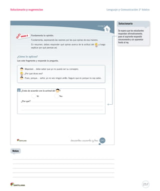 Solucionario y sugerencias Lenguaje y Comunicación 2º básico 
Identifi car las características de las obras dramáticas 
10. Escribe una acotación que aparezca en el texto leído. Aplicar 
_doscientos _cuarenta y _uno 
Ponte a prueba 
1. Subraya las acotaciones en el siguiente texto. Aplicar 
: (Con cara de felicidad). ¡Qué feliz estoy! 
: ¿Por qué está tan contento, su majestad? 
: Es que por fin conseguí el consejero que tanto buscaba. 
: Él es un hombre muy honrado. (Se retira haciendo una reverencia al rey). 
2. Escribe un diálogo entre los siguientes personajes. Crear 
: 
: 
: 
241 
U6 (234-269).indd 241 15-06-12 22:11 
Solucionario 
Solicite a dos estudiantes que 
lean con expresión y fluidez los 
diálogos. En la lectura, cada 
uno debe asumir el papel de 
un personaje y mantener una 
postura adecuada. 
Uso de TIC 
Cuaderno de actividades 
Refuerce las características 
de la obra dramática con las 
actividades propuestas en la 
página 66. 
255 
Expresión oral 
Invite a los estudiantes a escribir 
en Word los diálogos creados. 
Notas 
Se espera que los estudiantes 
recuerden que las acotaciones 
indican cómo debe desarrollarse 
la representación de los 
personajes y las acciones. Se 
escriben generalmente en cursiva 
y entre paréntesis, por ejemplo: 
(Hablando solo y en voz baja) 
(El rey abre la mano. No hay nada 
en ella) 
(En voz baja y extrañado) 
(Sorprendido) 
 