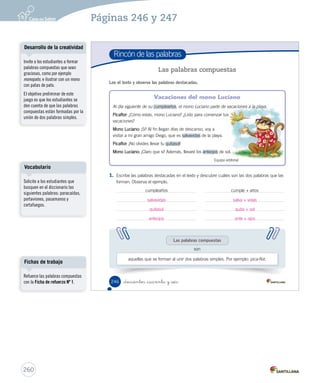 Módulo 
2 Jugar con las palabras 
La sílaba 
Lee y responde 
El cumpleaños del mono Luciano 
Unos animales se reúnen para organizar 
la fiesta de cumpleaños del mono Luciano. 
Tigre: (Con cara de duda). ¿Celebremos 
el cumpleaños del mono Luciano? 
Todos: ¡Sí! ¡Qué buena idea! 
Rinoceronte: ¿Qué les parece si nos 
organizamos para hacer una gran 
fiesta? 
Todos: ¡Sí! 
Rana: Yo llevo una rica torta de 
moscas. 
Jirafa: Y yo llevo una mermelada de 
hojas. 
Equipo editorial 
1. Clasifica las palabras destacadas. Sigue el ejemplo: 
4 o más sílabas 3 sílabas 2 sílabas 1 sílaba 
a-ni-ma-les Lu-cia-no fies-ta se 
_doscientos _cuarenta y _cuatro Unidad 6 / Lectoescritura 
244 
cum-ple-a-ños i-de-a mo-no sí 
mer-me-la-da pa-re-ce tor-ta yo 
Organización modular 
UNIDAD 6: 
HISTORIAS PARA ACTUAR 
Módulo 2: Jugar con las palabras 
• La sílaba 
Posibles dificultades 
Aunque los estudiantes sepan 
separar en sílabas algunas 
palabras, se recomienda en este 
nivel incluir progresivamente 
sílabas cada vez más complejas: 
- Sílaba directa: formada por 
una consonante, más vocal; por 
ejemplo: ca - sa. 
- Sílaba indirecta: formada por 
vocal, más consonante; por 
ejemplo: es - ca - le - ra. 
- Sílaba compleja: formada por 
consonante, más vocal, más 
consonante; por ejemplo: sal - ta 
- mon - te. 
- Sílaba con diptongo: formada 
por consonante, más dos vocales 
(ambas débiles, una fuerte 
más una débil o viceversa); por 
ejemplo: mue - la. 
- Sílaba con grupo consonántico: 
formado por consonante, más 
consonante, más vocal; por 
ejemplo: pro - fe - so - ra. 
258 
Páginas 244 y 245 
 