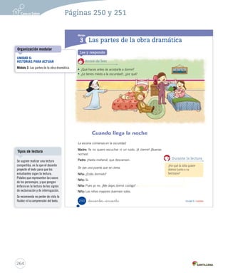 ¿Cómo vas? 
Lee atentamente el texto y responde las preguntas. 
El picaflor y el Sol 
Durante la tarde un picaflor vuela 
alrededor del Sol. 
Sol: Picaflor, tengo una idea perfecta… 
Picaflor: ¿Cuál sería, Sol? 
Sol: Quedarme el resto del día despierto… (Observa una mariposa que pasa volando). Y no 
dejar que la Luna llegue a ocupar mi lugar. Seré el más importante, y ya no le dedicarán 
a la Luna las noches románticas, las canciones, los poemas y las palabras lindas. 
Picaflor: Esa es una idea… Es una idea… ¡Estás completamente loco! (Le grita enojado). 
Deja de ser tan egoísta y deja que la Luna cuide de la noche mientras tú sigues en el día… 
Sol: ¡Tú eres el que está loco! Imagínate cuando todos se den cuenta de que el astro más 
importante del día los acompaña también en la noche… 
1. ¿Quiénes son los personajes de la obra? 
A 
El Sol y el picaflor. 
B El Sol y la mariposa. 
C El Sol, la mariposa y el picaflor. 
_doscientos _cuarenta y _ocho 
Equipo editorial 
248 
2. ¿3. Escribe 4. Separa 5. ¿U6 (234-269).indd 249 ¿Cómo Pinta 262 
Páginas 248 y 249 
Actividades digitales 
Indique a los estudiantes que 
esta evaluación la pueden realizar 
en el texto o en el sitio 
www.casadelsaber.cl, en la 
sección Editor de evaluaciones 
del ambiente Sala de profesores. 
Ítem 1 
Considere el ítem logrado si 
los estudiantes identificaron 
correctamente a los personajes 
de la obra. 
Para reforzar, escoja un texto 
dramático breve y vuelva a 
identificar sus características. 
 