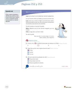 Módulo 
3 
Las partes de la obra dramática 
Lee y responde 
Antes de leer 
• ¿Qué haces antes de acostarte a dormir? 
• ¿Le tienes miedo a l a oscuridad?, ¿por qué? 
Cuando llega la noche 
La escena comienza en la oscuridad. 
Madre: Ya no quiero e scuchar ni un ruido. ¡A dormir! ¡Buenas 
noches! 
Padre: ¡Hasta mañana!, que descansen. 
Se oye una puerta que se cierra. 
Niña: ¿Estás dormido? 
Niño: Sí. 
Niña: Pues yo no. ¿Me dejas dormir contigo? 
Niño: Los niños mayores duermen solos. 
_doscientos _cincuenta 
Durante la lectura 
¿Por qué la niña quiere 
dormir junto a su 
hermano? 
250 Unidad 6 / Lectura 
Organización modular 
UNIDAD 6: 
HISTORIAS PARA ACTUAR 
Módulo 3: Las partes de la obra dramática 
U6 (234-269).indd 250 15-06-12 22:11 
Tipos de lectura 
Se sugiere realizar una lectura 
compartida, en la que el docente 
proyecte el texto para que los 
estudiantes sigan la lectura. 
Pídales que representen las voces 
de los personajes, y que pongan 
énfasis en la lectura de los signos 
de exclamación y de interrogación. 
Se recomienda no perder de vista la 
fluidez ni la comprensión del texto. 
264 
Páginas 250 y 251 
 