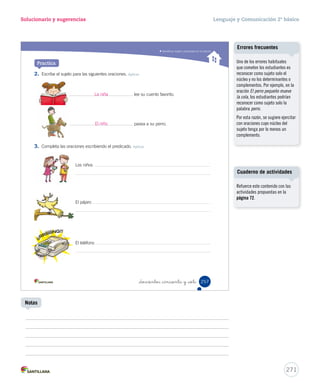 Lectura 
15-06-12 22:11 
Solucionario y sugerencias Lenguaje y Comunicación 2º básico 
Identifi car la estructura de la obra dramática 
Ponte a prueba 
Lee nuevamente el texto Cuando llega la noche y responde la pregunta. 
1. Escribe las acciones que ocurren en la obra según el momento que se indica. Aplicar 
_doscientos _cincuenta y _cinco 
Presentación 
Desarrollo 
Desenlace 
255 
Solucionario 
Se espera que los estudiantes 
realicen un parafraseo breve y 
coherente de la historia, según los 
momentos en que ocurrieron las 
acciones. Por ejemplo: 
Presentación: Los padres se 
despiden de los niños, pero estos 
le temen a la noche y no pueden 
dormir. 
Desarrollo: Entra la Luna (al 
dormitorio) y tranquiliza a los 
niños manifestándoles que no 
le teman a la oscuridad, pues 
siempre hay un poco de luz y 
magia. 
Desenlace: Los padres van a ver 
cómo están los niños y se dan 
cuenta de que están durmiendo. 
Cuaderno de actividades 
269 
Lecturas sugeridas 
- Pepe Pelayo. Los teatropellos de Pepito. Santiago: Santillana, 2007. 
- Pepe Pelayo. El agapito de Pepito. Teatro matemático. Santiago: Alfaguara, 2010. 
- Jorge Díaz. Repertorio de teatro escolar. 12 propuestas lúdicas. Santiago: Ril editores, 1998. 
- Rubén Unda, recopilador. Teatro escolar representable. Volumen 1. Santiago: Zig-Zag, 2010. 
Refuerce este contenido con las 
actividades propuestas en las 
páginas 68 y 76. 
Actividades digitales 
Invite a los estudiantes a escribir 
una obra dramática mediante la 
actividad digital propuesta en 
www.casadelsaber.cl/len/211 
 