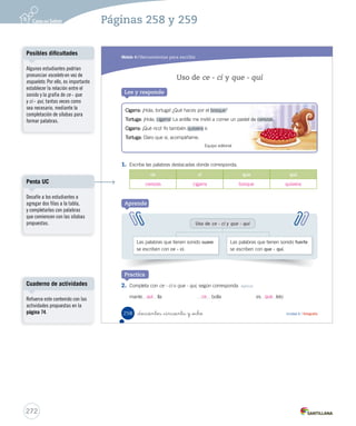 Módulo 
4 Herramientas para escribir 
El sujeto y el predicado 
Lee y responde 
1. Responde las preguntas sobre la oración anterior. 
• ¿De quién se habla? 
• ¿Qué se dice de ellos? 
Aprende 
Los niños mayores duermen solos. 
De los niños mayores. 
Que duermen solos. 
La oración 
es 
un grupo de palabras ordenadas que se caracteriza por tener verbo. Está formada 
por dos partes: el sujeto y el predicado. 
El sujeto es la persona, animal o cosa 
de quien se dice algo. Por ejemplo: 
¿Quién o quiénes duermen solos? 
Los niños mayores. 
El predicado es lo que se dice del 
sujeto. Por ejemplo: ¿Qué se dice de 
los niños mayores? Que duermen 
solos. 
_doscientos _cincuenta y _ is Unidad 6 / Gramática 
256 
U6 (234-269).indd 256 15-06-12 22:12 
Organización modular 
UNIDAD 6: 
HISTORIAS PARA ACTUAR 
Módulo 4: Herramientas para escribir 
• El sujeto y el predicado 
• Uso de ce - ci y que - qui 
Aclarando conceptos 
Se recomienda utilizar oraciones 
simples y con sujeto explícito. 
Es importante ejercitar con 
oraciones que no incluyan 
verbos en infinitivo, para que el 
estudiante no se confunda con el 
verbo conjugado. 
Otro punto relevante es comenzar 
el análisis con el sujeto de la 
oración, primero ubicado al 
principio de esta, luego al final y 
después al medio. 
El objetivo es que no se 
transforme esta ejercitación en 
una mecánica, sino más bien en 
una forma de reconocer el sujeto, 
sobre todo en textos más largos. 
270 
Páginas 256 y 257 
 