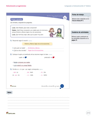 Gramática 
15-06-12 22:12 
Solucionario y sugerencias Lenguaje y Comunicación 2º básico 
Identificar sujeto y predicado en la oración _doscientos _cincuenta y _sie 
Practica 
2. Escribe el sujeto para las siguientes oraciones. Aplicar 
lee su cuento favorito. 
pasea a su perro. 
La niña 
El niño 
3. Completa las oraciones escribiendo el predicado. Aplicar 
Los niños 
El pájaro 
El teléfono 
¡¡¡RRÍÍÍÍÍÍNG!!! 
257 
U6 (234-269).indd 257 15-06-12 22:12 
Uno de los errores habituales 
que cometen los estudiantes es 
reconocer como sujeto solo el 
núcleo y no los determinantes o 
complementos. Por ejemplo, en la 
oración El perro pequeño mueve 
la cola, los estudiantes podrían 
reconocer como sujeto solo la 
palabra perro. 
Por esta razón, se sugiere ejercitar 
con oraciones cuyo núcleo del 
sujeto tenga por lo menos un 
complemento. 
Cuaderno de actividades 
271 
Errores frecuentes 
Refuerce este contenido con las 
actividades propuestas en la 
página 72. 
Notas 
 