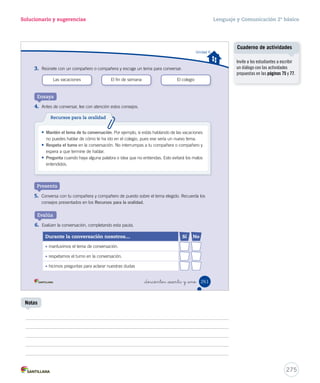 Solucionario y sugerencias Lenguaje y Comunicación 2º básico 
Identificar sujeto y predicado en la oración 
Uso de ce - ci y que - qui 
Lucía: ¡Hola Natalia! ¿Qué estás comprando? 
Natalia: ¡Hola! Estoy comprando una maleta para mis hermanos, 
porque Antonio y Alonso viajan al sur de vacaciones. 
Lucía: ¡Qué hermoso viaje!, diles que lo pasen muy bien. 
Antonio y Alonso viajan al sur de vacaciones. 
De Antonio y Alonso. 
Viajan al sur de vacaciones. 
_doscientos _cincuenta y nue 
Ponte a prueba 
Lee el texto y responde las preguntas. 
1. Responde según la oración. Aplicar 
• ¿De quién se habla? 
• ¿Qué se dice de ellos? 
2. Subraya el sujeto y el predicado de las oraciones según la clave. Aplicar 
sujeto predicado 
– Natalia comprará una maleta. 
– Lucía saludó a su amiga Natalia. 
3. Escribe ce - ci o que - qui, según corresponda. Aplicar 
so tasol bra 
es na ruela lantro 
259 
que qui ce 
qui ci ci 
Refuerce estos contenidos con la 
Ficha de refuerzo Nº 2. 
Cuaderno de actividades 
Refuerce sujeto y predicado con 
las actividades propuestas en la 
página 73. 
273 
Fichas de trabajo 
Notas 
 