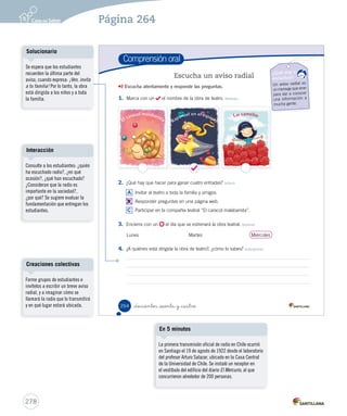 Competencias para la vida 
Leer me ayuda a comportarme en una función de teatro 
262 _doscientos _  nta y _dos 
Interacción 
Solicite a los estudiantes 
que observen la ilustración y 
respondan: ¿qué situación se 
muestra?, ¿dónde están los 
niños?, ¿qué están viendo?, ¿qué 
significan los carteles que están a 
un costado?, ¿qué tienen que ver 
con la situación presentada? 
Cree un espacio en la sala de 
clases para que los estudiantes 
puedan expresar sus opiniones, 
demostrando respeto e interés 
ante lo escuchado. 
Invite a los estudiantes a 
reflexionar preguntándoles: ¿qué 
pasaría si no supieran leer las 
señales del tránsito? Cuando van 
a un baño público, ¿cómo saben 
cuál es el de hombres y cuál es 
el de mujeres?, ¿en qué se fijan?, 
¿qué pasaría si no supieran hacer 
la diferencia? 
Familiarizarse y saber interpretar 
este tipo de lenguaje sirve para 
desenvolverse en la sociedad 
y ser personas autónomas y 
competentes frente a cualquier 
situación. 
276 
Competencias 
Páginas 262 y 263 
 