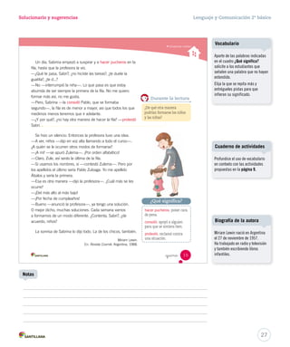 Solucionario y sugerencias Lenguaje y Comunicación 2º básico 
Comprender cuentos _quince 
Un día, Sabrina empezó a suspirar y a hacer pucheros en la 
fila, hasta que la profesora la vio. 
—¿Qué te pasa, Sabri?, ¿no hiciste las tareas?, ¿te duele la 
guatita?, ¿te d...? 
—No —interrumpió la niña—. Lo que pasa es que estoy 
aburrida de ser siempre la primera de la fila. No me quiero 
formar más así, no me gusta. 
—Pero, Sabrina —la consoló Pablo, que se formaba 
segundo—, la fila es de menor a mayor, así que todos los que 
medimos menos tenemos que ir adelante. 
—¿Y por qué?, ¿no hay otra manera de hacer la fila? —protestó 
Sabri. 
Se hizo un silencio. Entonces la profesora tuvo una idea. 
—A ver, niños —dijo en voz alta llamando a todo el curso—. 
¿A quién se le ocurren otros modos de formarse? 
—¡A mí! —se apuró Zulema—. ¡Por orden alfabético! 
—Claro, Zule, así serás la última de la fila. 
—Si usamos los nombres, sí —contestó Zulema—. Pero por 
los apellidos el último sería Pablo Zuloaga. Yo me apellido 
Ábalos y sería la primera. 
—Esa es otra manera —dijo la profesora—. ¿Cuál más se les 
ocurre? 
—¡Del más alto al más bajo! 
—¡Por fecha de cumpleaños! 
—Bueno —anunció la profesora—, ya tengo una solución. 
O mejor dicho, muchas soluciones. Cada semana vamos 
a formarnos de un modo diferente. ¿Contenta, Sabri?, ¿de 
acuerdo, niños? 
La sonrisa de Sabrina lo dijo todo. La de los chicos, también. 
Miriam Lewin. 
En: Revista Cosmik. Argentina, 1988. 
Durante la lectura 
¿De qué otra manera 
podrían formarse los niños 
y las niñas? 
¿Qué significa? 
hacer pucheros: poner cara 
de pena. 
consoló: apoyó a alguien 
para que se sintiera bien. 
protestó: reclamó contra 
una situación. 
15 
U1 (12-51).indd 15 15-06-12 18:41 
Aparte de las palabras indicadas 
en el cuadro ¿Qué significa? 
solicite a los estudiantes que 
señalen una palabra que no hayan 
entendido. 
Elija la que se repita más y 
entrégueles pistas para que 
infieran su significado. 
Cuaderno de actividades 
27 
Vocabulario 
Profundice el uso de vocabulario 
en contexto con las actividades 
propuestas en la página 9. 
Biografía de la autora 
Miriam Lewin nació en Argentina 
el 27 de noviembre de 1957. 
Ha trabajado en radio y televisión 
y también escribiendo libros 
infantiles. 
Notas 
 