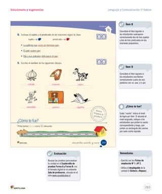 Solucionario y sugerencias Lenguaje y Comunicación 2º básico 
Unidad 6 
Evaluación fi nal 
1. ¿Qué característica de la obra dramática tiene este texto? 
_doscientos _  nta y _sie 
A Sirve para expresar sentimientos. 
B 
Está escrita en diálogos. 
C Tiene una moraleja. 
2. En el texto, la frase Saltando y levantando sus manos es: 
A un diálogo. 
B 
una acotación. 
C un posible conflicto. 
3. ¿Estás de acuerdo con la actitud de los animales? 
Sí No 
¿Por qué? 
4. Une con una línea según corresponda. 
La gallina y sus polluelos 
disfrutaron el pan. 
La gallina encontró un grano de trigo para 
hacer pan, pero nadie le quiso ayudar. 
El pato, el perro y el gato dieron 
excusas para no ayudar a la gallina. 
Presentación 
Desarrollo 
Desenlace 
267 
Ítem 3 
Considere el ítem logrado si los 
estudiantes consideraron en su 
respuesta los siguientes aspectos: 
- Marcar sí o no. 
- Señalar indirectamente cuáles 
son las actitudes de los 
animales. 
281 
Notas 
Ítem 1 
Considere el ítem logrado si 
los estudiantes identificaron 
correctamente una característica 
de la obra dramática. 
Ítem 2 
Considere el ítem logrado si 
los estudiantes identificaron 
correctamente que la frase 
Saltando y levantando sus manos 
es una acotación. 
Ítem 4 
Considere el ítem logrado si 
los estudiantes relacionaron 
correctamente las tres partes 
de la obra dramática con las 
acciones respectivas del texto. 
 