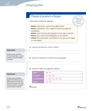 Desplegable 
Prepara la prueba 6 • Síntesis Nombre: Lectura 
Gramática 
Diálogos entre 
los personajes 
que participan 
de la obra. 
Ortografía 
Acotaciones 
que entregan 
la información 
necesaria para 
representar 
la obra. 
Conf licto o 
problema, que 
se presenta, 
desarrolla y resuelve 
durante la obra. 
La obra dramática 
es un tipo de texto que está 
escrito para ser representado. 
En este texto podemos encontrar: 
Uso ¿Sabías que las obras 
dramáticas se presentan 
en los teatros? 
de ce - ci, que - qui 
Las palabras que tienen un 
sonido suave se escriben con ce o ci. 
Las palabras que tienen un 
sonido fuerte se escriben con que o qui. 
Por ejemplo: 
cena - quena 
¿Quieres un poquito 
de quequito? 
DESP UNIDAD 6.indd 1 284 
 