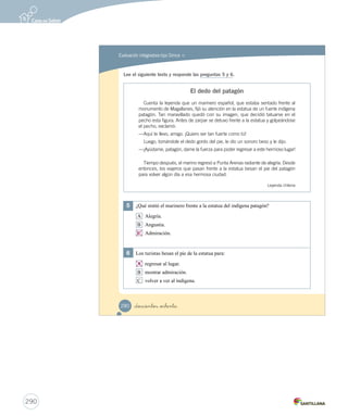 Evaluación integradora tipo Simce MR 
Simce es marca registrada del Ministerio de Educación. 
Completa tus datos. 
Mi nombre es: 
Mi edad es: Fecha: 
Responde la mayoría de las preguntas marcando con una sobre la alternativa correcta. 
Algunas preguntas se responden encerrando con un y completando oraciones. 
Lee el siguiente texto y responde las preguntas 1 a 4. 
El perro y su imagen 
Hace mucho tiempo, un perro tomó entre sus dientes un gran pedazo de carne. 
—¡Qué magnífico! Lo llevaré a casa y lo comeré a mi gusto —dijo el animal. 
En el camino se encontró con un profundo río, en el cual se detuvo a beber 
por unos instantes. Tan cristalinas eran sus aguas, que reflejaban como un 
espejo la imagen del perro. El perro creyó que estaba frente a otro perro con 
una presa más grande en el hocico. 
Como el animal tenía hambre, abrió la boca y se zambulló en el agua para 
quitarle el trozo de carne al otro perro. Pero, ¡oh, qué desilusión! Se sumergió 
hasta el fondo y no encontró a su rival. 
Entonces se dio cuenta de que, por ambicioso, había perdido su presa. 
Moraleja: Más vale pájaro en mano que cien volando. 
Esopo (Adaptación) 
278 _doscientos _setenta y _ocho 
Actividades digitales 
Indique a los estudiantes que 
esta evaluación la pueden realizar 
en el texto o en el sitio 
www.casadelsaber.cl, en la 
sección Editor de evaluaciones 
del ambiente Sala de profesores. 
Distribución de temas 
en la evaluación 
Unidad 4: Historias para imaginar 
- Módulo 1: preguntas 1, 2, 3 y 4. 
- Módulo 2: preguntas 5 y 6. 
Unidad 5: Textos para saber más 
- Módulos 1 y 2: preguntas 7, 8, 9, 
10, 11 y 12. 
Unidad 6: Historias para actuar 
- Módulos 1 y 2: preguntas 13 y 14. 
288 
 