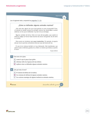 correcta. 
Solucionario y sugerencias Lenguaje y Comunicación 2º básico 
Segundo básico 
1 ¿Qué llevaba el perro en su hocico? 
A Un espejo. 
B Un balde de agua. 
C Un gran pedazo de carne. 
2 Por su actitud, el perro demostró ser: 
A ambicioso. 
B trabajador. 
C egoísta. 
3 Encierra con un el significado que tiene la palabra cristalinas en el texto. 
Transparentes Calmadas Limpias 
4 ¿Qué significado tiene la siguiente expresión en el texto? 
Más vale pájaro en mano que cien volando 
A Es mejor tener poco, pero que sea tuyo. 
B Es mejor esperar hasta conseguir lo mejor. 
C Es mejor tener muchas cosas que tener solo una. 
_doscientos _setenta y nueve 279 
289 
 
