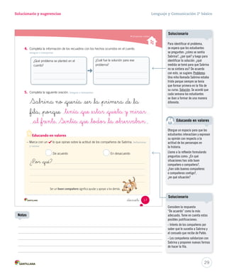 Solucionario y sugerencias Lenguaje y Comunicación 2º básico 
4. Completa la información de los recuadros con los hechos ocurridos en el cuento. 
_tenía _que _estar _quieta y mirar 
_al _frente. Sentía _que _todos _la _observaban 
Educando en valores 
_diecisie 
Integrar e interpretar 
5. Completa la siguiente oración. Integrar e interpretar 
Sa ina no _quería  r _la _primera _de _la 
_fila, _porque 
. 
¿Qué problema se planteó en el 
cuento? 
¿Cuál fue la solución para ese 
problema? 
– Marca con un lo que opinas sobre la actitud de los compañeros de Sabrina. Reflexionar 
y valorar 
De acuerdo En desacuerdo 
¿P_or _qué? 
Ser un buen compañero significa ayudar y apoyar a los demás. 
Comprender cuentos 
17 
U1 (12-51).indd 17 15-06-12 18:41 
Solucionario 
Para identificar el problema, 
se espera que los estudiantes 
se pregunten: ¿cómo se sentía 
Sabrina?, ¿por qué? y luego para 
identificar la solución: ¿qué 
medida se tomó para que Sabrina 
no se sintiera así? De acuerdo 
con esto, se sugiere: Problema: 
Una niña llamada Sabrina estaba 
triste porque siempre se tenía 
que formar primera en la fila de 
su curso. Solución: Se acordó que 
cada semana los estudiantes 
se iban a formar de una manera 
diferente. 
Educando en valores 
Otorgue un espacio para que los 
estudiantes interactúen y expresen 
su opinión con respecto a la 
actitud de los personajes en 
la historia. 
Llame a la reflexión formulando 
preguntas como: ¿En qué 
situaciones has sido buen 
compañero o compañera?, 
¿han sido buenos compañeros 
o compañeras contigo?, 
¿en qué situación? 
Considere la respuesta 
“De acuerdo” como la más 
adecuada. Tome en cuenta estas 
posibles justificaciones: 
- Interés de los compañeros por 
saber qué le sucedía a Sabrina y 
el consuelo que recibe de Pablo. 
- Los compañeros solidarizan con 
Sabrina y proponen nuevas formas 
de hacer la fila. 
29 
Solucionario 
Notas 
 