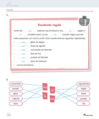 2. 
Ficha 6 
1. 
2. 
298 
33 22 
uva 
manzana 
naranja 
oso 
tigre 
jirafa 
3 2 
avión 
auto 
camión 
pantalón 
polera 
pañuelo 
1 
2 1 
1 
3 
3 
2 
3 
1 
2 
concedió 
triste 
beber 
tomar 
dio 
apenado 
• Luego, fue a beber y ocurrió lo mismo. 
Luego, fue a beber y sucedió lo mismo. 
• Y Midas nunca más fue avaro. 
Y Midas nunca más fue codicioso. 
 