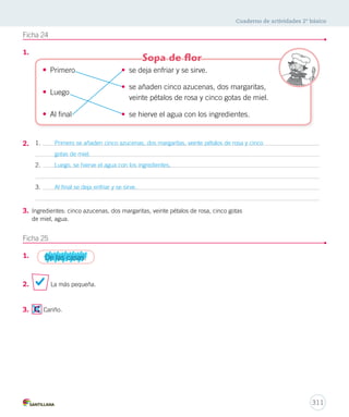 Cuaderno de actividades 2º básico 
309 
Ficha 20 
1. ¿Cómo es? 
Tomasa 
Toby 
El gato 
regalón 
alegre 
revoltosa 
La tortuga cariñoso 
El canario lenta 
Ficha 21 
1. 
2. 
Un buen día la cigüeña se equivocó de camino Voló y voló sin 
descanso y al final vio un pingüino La cigüeña le preguntó dónde 
estaba El pingüino le explicó que estaba en el Polo Norte. 
Para la fiesta, cada niño trajo ricos alimentos para compartir. Alejandro aportó 
manzanas, naranjas, plátanos y jugosos duraznos. Anita trajo jugo, bebidas y 
una deliciosa leche chocolatada. Érica, por su parte, colaboró con un rico pastel 
de crema con nueces, almendras, frutos secos y manjar. 
 
