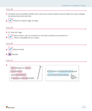 Cuaderno de actividades 2º básico 
317 
2. Pajarillo que cantas 
Ficha 35 
1. 
2. 
Ficha 36 
1. 
en el verde mar 
ten cuidado que 
Elisa se va acostar. 
Pajarillo que cantas 
en el jardín 
ten cuidado que 
Elisa se va a dormir. 
Corre, corre, corre 
a orillas del mar. 
A la rueda, rueda 
de dulce y manjar . 
Corre, corre, corre 
a orillas del mar, 
que las olas quieren 
contigo saltar. 
Indicadores Logrado Medianamente 
logrado Por lograr 
Crea una adivinanza sobre un animal u objeto. 
La respuesta a la adivinanza es coherente. 
Dibuja la respuesta de la adivinanza. 
Utiliza signos de interrogación imitando los 
modelos de adivinanza entregados. 
 