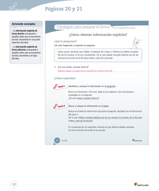 Estrategias para preparar el Simce MR 
Simce es marca registrada del Ministerio de Educación. 
Sabrina ¿ in 
U1 (12-51).indd 21 ¿Cómo obtener información explícita? 
¿Qué te preguntan? 
Lee este fragmento y responde la pregunta. 
Hacía pocas semanas que habían empezado las clases y Sabrina ya estaba cansada. 
No de los recreos ni de sus compañeros. De lo que estaba cansada Sabrina era de ser 
siempre la primera de la fila para entrar y salir de la escuela. 
1. ¿De qué estaba cansada Sabrina? 
¿Cómo respondes? 
Identifica y subraya la información en la pregunta. 
Busca la información. Para eso, fíjate en las palabras más importantes y 
subráyalas en la pregunta. 
¿De qué estaba cansada Sabrina? 
Busca y subraya la información en el texto. 
Busca en el texto la información que pide la pregunta. Ayúdate con la información 
del paso 1. 
De lo que estaba cansada Sabrina era de ser siempre la primera de la fila para 
entrar y salir de la escuela. 
En consecuencia, la respuesta correcta es que Sabrina estaba cansada 
de ser la primera de la fila en la escuela. 
PASO 1 
PASO 2 
20 
U1 (12-51).indd 20 15-06-12 18:41 
¿Cómo Lee Un la ——de —mayor, 2. ¿3. ¿4. ¿5. estaba cansada de ser siempre la primera de la fila. 
Aclarando conceptos 
- La información explícita de 
forma directa corresponde a 
aquellos datos que se encuentran 
escritos claramente en una parte 
específica del texto. 
- La información explícita de 
forma indirecta corresponde a 
aquellos datos que se encuentran 
escritos claramente a lo largo 
del texto. 
32 
Páginas 20 y 21 
 