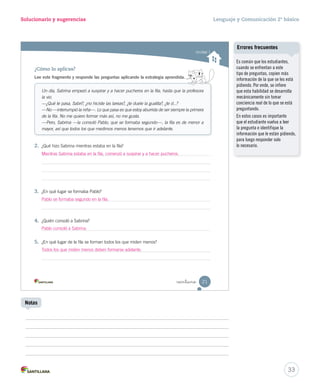 cansada. 
ser 
información 
para 
15-06-12 18:41 
Solucionario y sugerencias Lenguaje y Comunicación 2º básico 
Unidad 1 
¿Cómo lo aplicas? 
Lee este fragmento y responde las preguntas aplicando la estrategia aprendida. 
Un día, Sabrina empezó a suspirar y a hacer pucheros en la fila, hasta que la profesora 
la vio. 
—¿Qué te pasa, Sabri?, ¿no hiciste las tareas?, ¿te duele la guatita?, ¿te d...? 
—No —interrumpió la niña—. Lo que pasa es que estoy aburrida de ser siempre la primera 
de la fila. No me quiero formar más así, no me gusta. 
—Pero, Sabrina —la consoló Pablo, que se formaba segundo—, la fila es de menor a 
mayor, así que todos los que medimos menos tenemos que ir adelante. 
Mientras Sabrina estaba en la fila, comenzó a suspirar y a hacer pucheros. 
 intiuno 
2. ¿Qué hizo Sabrina mientras estaba en la fila? 
3. ¿En qué lugar se formaba Pablo? 
Pablo se formaba segundo en la fila. 
4. ¿Quién consoló a Sabrina? 
Pablo consoló a Sabrina. 
5. ¿En qué lugar de la fila se forman todos los que miden menos? 
21 
Todos los que miden menos deben formarse adelante. 
U1 (12-51).indd 21 15-06-12 18:41 
Es común que los estudiantes, 
cuando se enfrentan a este 
tipo de preguntas, copien más 
información de la que se les está 
pidiendo. Por ende, se infiere 
que esta habilidad se desarrolla 
mecánicamente sin tomar 
conciencia real de lo que se está 
preguntando. 
En estos casos es importante 
que el estudiante vuelva a leer 
la pregunta e identifique la 
información que le están pidiendo, 
para luego responder solo 
lo necesario. 
33 
Errores frecuentes 
Notas 
 