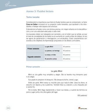 340 
Anexo 2: Criterios de selección de textos 
Se ha determinado dividir en tres niveles los criterios para la selección de libros y textos: 
Nivel Cursos Criterios 
1 1º y 2º 
básico 
– Textos breves y simples, con una estructura narrativa definida y 
unidireccional. 
– Importancia de los juegos del lenguaje en textos del folclore poético: 
adivinanzas, trabalenguas, retahílas, principios y finales de cuentos en 
verso, entre otros. 
– Textos literarios y no literarios que incluyan símbolos e ilustraciones no 
estereotipadas, tanto acompañadas del código lingüístico como sin él, 
de manera que el niño pueda construir y reconstruir su propia historia a 
partir de las imágenes. 
– Abordaje de contenidos reales e imaginarios. La fantasía se presenta de 
manera verosímil. 
– Temáticas familiares y cercanas a los niños, que permitan trabajar 
y reflexionar sobre sus temores, importancia de la familia, el 
medioambiente y su cuidado, entre otros. 
– Libros álbum con temas interesantes e imágenes no estereotipadas, 
que utilicen diferentes juegos del lenguaje. La doble codificación puede 
ser apoyada por un adulto mediador de la lectura. 
– Uso de un vocabulario familiar y cercano, y en un nivel más avanzado 
(2º básico) un porcentaje menor de palabras de uso poco frecuente. 
Nivel Cursos Criterios 
2 3º y 4º 
básico 
– Textos literarios de estructura simple, que presentan más de un 
punto de vista del narrador y personajes más desarrollados, con 
características físicas y psicológicas marcadas y más definibles que en 
el nivel anterior. 
– En relación con textos no literarios que incluyan ilustraciones, 
fotografías, símbolos, pictogramas, gráficos, mapas, tablas o 
diagramas. 
– Textos no literarios que presenten actividades que se puedan realizar: 
cocina, manualidades, experimentos simples, y textos informativos que 
traten sobre temas de interés para los niños de esta edad (animales, 
astronomía, inventos, naturaleza). 
– En ocasiones, los textos reales e imaginarios no necesariamente deben 
tratar temas familiares. 
– Uso de un vocabulario selectivo y menos usual, así como de 
expresiones de lenguaje figurado. 
– Libros álbum con tramas más desarrolladas, que impliquen una mayor 
doble codificación del texto. 
 