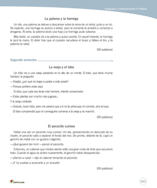 Lenguaje y Comunicación 2º básico 
341 
Nivel Cursos Criterios 
3 5º y 6º 
básico 
– Textos de estructura diversa, con presencia de algunos elementos 
complejos. 
– Temáticas variadas, que pueden ser cercanas o no a la realidad del 
estudiante. 
– Narraciones de ficción y aventuras: viajes, investigaciones 
detectivescas, misterio, entre otros, donde las acciones se sitúan en 
varios escenarios y tiempos dentro de la obra. Es importante que la 
trama no sea predecible para que mantenga la tensión y atención del 
joven. 
– Temas propios de la preadolescencia y adolescencia: amor, problemas 
con los padres y autoridad, desarrollo físico. Deben permitir la 
identificación del lector con los problemas y situaciones que aquejan a 
los personajes de la historia. 
– Personajes definidos y caracterizados en forma clara. 
– Uso de un vocabulario selectivo y menos usual, y de expresiones de 
lenguaje figurado. 
– Textos no literarios relativos a experimentos, cocina, magia, ciencias, 
personajes de la historia de la humanidad, entre otros. 
– Textos no literarios que incluyan imágenes, gráficos, tablas, mapas o 
diagramas. 
– Libros álbum que impliquen un desafío mayor en cuanto a la doble 
codificación del texto, utilicen variedad de recursos del lenguaje 
figurado y cuya interpretación implique procesos mayores de análisis 
del texto. Se sugiere la presencia de intertextualidad como rasgo 
importante para ampliar el conocimiento del mundo del estudiante. 
 