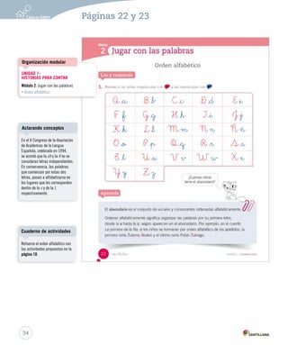 Practica 
2. Escribe, Sigue 3. Escribe Ponte 1. Ordena 1. 2. 3. 4. A _a B _b C _c D _d E _e 
F _f G _g H _h I _i J _j 
K _k L _l M m N n Ñ ñ 
O _o P _p Q _q R _r S _s 
T _t U _u V v W w X x 
Y y Z z 
U1 (12-51).indd 23 Organización modular 
UNIDAD 1: 
HISTORIAS PARA CONTAR 
Módulo 2: Jugar con las palabras 
• Orden alfabético 
Aclarando conceptos 
En el X Congreso de la Asociación 
de Academias de la Lengua 
Española, celebrado en 1994, 
se acordó que la ch y la ll no se 
consideran letras independientes. 
En consecuencia, las palabras 
que comienzan por estas dos 
letras, pasan a alfabetizarse en 
los lugares que les corresponden 
dentro de la c y de la l, 
respectivamente. 
Cuaderno de actividades 
Refuerce el orden alfabético con 
las actividades propuestas en la 
página 10. 
34 
Páginas 22 y 23 
 