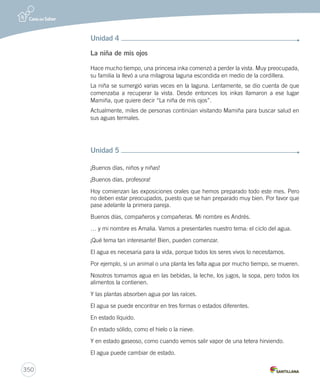 348 
Anexo 4: Transcripción textos CD oralidad 
Unidad 1 
Todo un héroe 
En estas vacaciones ocurrió algo importante. Algo que no olvidaré. ¿Qué es? ¡Pues 
soy todo un héroe! Sí, yo. Así como me ven, chiquitito y con lentes. Hasta me gané 
arañazos y todo, pero no importa. Les cuento cómo fue: estaba yo cerca de la piscina 
cuando vi que en el otro extremo había un gato. Es cierto que hacía mucho calor. 
¡Pero tampoco era para tirarse al agua sin saber nadar! Y eso justamente fue lo que 
hizo el gato. 
Yo creo que el minino tenía mucho calor. No hay otra explicación. Porque todos 
sabemos que a los gatos no les gusta el agua. Pero así fue: ahí estaba él, al borde de 
la piscina, caminando con un aire de “¡qué bonito soy!” y, de repente, ¡splash!... se 
tiró al agua. Tal vez quiso nadar un poco, pero no sabía hacerlo. Entonces, comenzó 
a patalear desesperado. 
Menos mal que ahí estaba yo y que sé nadar. Me tiré para salvarlo y el gato, el muy 
ingrato, me comenzó a arañar. Pero lo salvé igual. 
Después, se sacudió el agua como un perro y se fue muy creído sin darme las 
gracias. ¡Qué orgullosos son los gatos! ¿O era solo él? No sé. Lo cierto es que en 
estas vacaciones me convertí en un héroe. Nadie lo supo hasta ahora. Solo ustedes. 
Guarden el secreto, por favor. 
Unidad 2 
Para llegar al parque debes: 
Salir del colegio y caminar dos cuadras hacia el este. Luego doblar hacia el sur 
y caminar tres cuadras más. Cuando llegues a la iglesia, debes doblar al oeste, 
caminar dos cuadras y cruzar el puente. 
Al final de ese camino encontrarás el parque de diversiones. 
Sabrás que has llegado porque verás un gran cartel con su nombre: Divertilandia. 
 