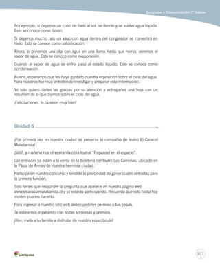 Lenguaje y Comunicación 2º básico 
349 
¡Hola a todos y todas! 
¿Les gustan las adivinanzas? 
Vamos a ver cuántas pueden descubrir 
¡Pongan mucha atención! 
Cuando canto a la mañana 
pienso en tus plumas, mi amor, 
en tus colores, tu canto, 
en tu cocorococó. 
¿Quién lo dice? 
¡El gallo! 
Mis rayas blancas y negras 
ahora forman corazones. 
Hasta mi piel es feliz… 
¡ya no sufro mal de amores! 
¿Quién la dice? 
¡La cebra! 
Desde que te conocí, 
ya no molesto, ni pico, 
y mis seis patitas bailan 
al ritmo de tus zumbidos. 
¿Quién la dice? 
¡El mosquito! 
Extraño tus morisquetas, 
estoy triste, tú te has ido… 
Sobran bananas, maníes, 
regresa pronto, amor mío. 
¿Quién lo dice? 
¡Un mono! 
Por el tejado camino 
entonando ronroneos, 
practicando mil maullidos 
para decirte “te quiero”. 
¿Quién lo dice? 
¡Un gato! 
Aquí me pongo a balar 
mientras te espero en la granja. 
Ya nunca más tendrás frío, 
te abrigaré con mi lana. 
¿Quién lo dice? 
¡Una oveja! 
¿Preparados para la última adivinanza? 
Mis relinchos son suspiros 
tu pelaje a mí me inspira. 
¡Cómo me gusta trotar 
por el campo noche y día! 
¿Quién lo dice? 
¡Un caballo! 
Unidad 3 
 