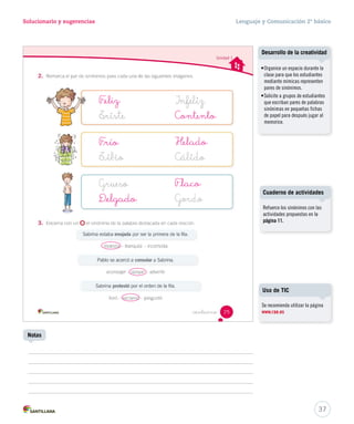 Solucionario y sugerencias Lenguaje y Comunicación 2º básico 
F _eliz 
F _laco 
F _río 
D _elgado 
Contento 
Helado 
Desarrollo de la creatividad 
• Organice un espacio durante la 
clase para que los estudiantes 
mediante mímicas representen 
pares de sinónimos. 
• Solicite a grupos de estudiantes 
que escriban pares de palabras 
sinónimas en pequeñas fichas 
de papel para después jugar al 
memorice. 
Cuaderno de actividades 
Refuerce los sinónimos con las 
actividades propuestas en la 
página 11. 
Se recomienda utilizar la página 
www.rae.es 
37 
Uso de TIC 
Notas 
 