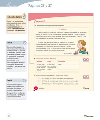 ¿Cómo vas? 
Lee atentamente el texto y responde las preguntas. 
V 
F 
V 
 inti is 
El autito 
Érase una vez un niño que tenía muchísimos juguetes. Él estaba feliz de poder pasar 
todo el día jugando. Una de sus diversiones preferidas era echar a correr sus autitos, 
pero se dio cuenta de que a uno de ellos le faltaba una rueda trasera. Entonces, cada 
vez que jugaba a las carreras lo apartaba del resto. 
Un día, el niño olvidó en el furgón del colegio todos sus autitos. 
Cuando llegó a su casa, muy triste por la pérdida, vio el autito sin la 
rueda tirado en el suelo de su dormitorio. Se sentó a su lado 
y se puso a jugar con él. De pronto descubrió que ya no tenía pena 
y pensó que el autito sería por siempre su amigo. 
Equipo editorial 
1. Completa la secuencia del cuento. 
Primero 
Un niño juega 
con sus autitos y 
aparta al que le 
falta una rueda 
trasera. 
Luego 
El niño olvida 
todos sus autitos 
en el furgón del 
colegio. 
Finalmente 
El niño 
2. Escribe verdadero (V) o falso (F), frente a cada oración. 
El niño olvidó en el furgón del colegio todos sus autitos. 
El niño se dio cuenta de que uno de los trenes no tenía ruedas. 
El niño tenía como diversión preferida echar a correr sus autitos. 
26 
U1 (12-51).indd 26 15-06-12 18:41 
Actividades digitales 
Indique a los estudiantes que 
esta evaluación la pueden realizar 
en el texto o en el sitio 
www.casadelsaber.cl, en la 
sección Editor de evaluaciones 
del ambiente Sala de profesores. 
38 
Páginas 26 y 27 
Ítem 1 
Considere el ítem logrado si los 
estudiantes escribieron correcta y 
coherentemente lo que le ocurrió 
al personaje al finalizar el cuento. 
Considere los siguientes criterios: 
la superación de la tristeza y la 
amistad con su auto. 
Se recomienda que los 
estudiantes ordenen secuencias 
de imágenes según el criterio 
cronológico y luego redacten una 
historia. 
Ítem 2 
Considere el ítem logrado si 
los estudiantes identificaron y 
escribieron correctamente V o F 
en dos de tres afirmaciones. 
Se sugiere retomar la estrategia 
Simce propuesta y ejercitar paso 
a paso con textos simples. 
 
