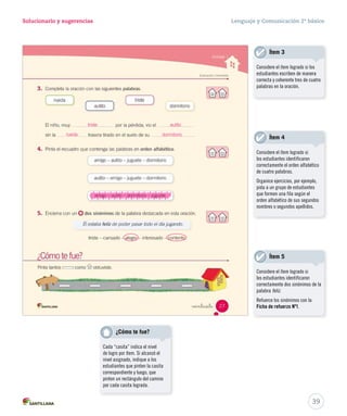 Solucionario y sugerencias Lenguaje y Comunicación 2º básico 
triste 
autito 
dormitorio 
rueda 
amigo – autito – d doorrmmiittoorriioo –– jjuugguueettee 
Considere el ítem logrado si los 
estudiantes escriben de manera 
correcta y coherente tres de cuatro 
palabras en la oración. 
39 
Ítem 3 
Ítem 4 
Considere el ítem logrado si 
los estudiantes identificaron 
correctamente el orden alfabético 
de cuatro palabras. 
Organice ejercicios, por ejemplo, 
pida a un grupo de estudiantes 
que formen una fila según el 
orden alfabético de sus segundos 
nombres o segundos apellidos. 
Ítem 5 
Considere el ítem logrado si 
los estudiantes identificaron 
correctamente dos sinónimos de la 
palabra feliz. 
Refuerce los sinónimos con la 
Ficha de refuerzo Nº1. 
¿Cómo te fue? 
Cada “casita” indica el nivel 
de logro por ítem. Si alcanzó el 
nivel asignado, indique a los 
estudiantes que pinten la casita 
correspondiente y luego, que 
pinten un rectángulo del camino 
por cada casita lograda. 
 