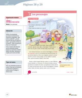Módulo 
3 
Los personajes 
Lee y responde 
Antes de leer 
• ¿Tu ciudad es silenciosa o r uidosa?, 
¿por qué? 
• ¿Qué ruidos se sienten en tu barrio? 
 intiocho 
¡Chist! 
quel era un barrio como todos. Tenía su plaza, su 
mercado, algunas casas altas y otras bajas. Y como era un 
barrio de una gran ciudad, también había mucho ruido. 
Una mañana de verano, los vecinos vieron llegar un camión 
de mudanzas y con él, a una familia que venía del campo. En 
esa familia había tres niños, que enseguida quisieron conocer 
el barrio y buscar nuevos amigos, así que salieron a pasear. 
Pero, ¿qué encontraron? ¡Ruido y más ruido! 
Desde un balcón alguien llamaba a gritos a su perro. Mientras, 
el perro ladraba a un camionero. El camionero tocaba la bocina 
para llamar al vendedor de diarios, que gritaba las noticias del día. 
En medio de este fuerte ruido, los niños recién llegados ni siquiera 
podían hablar entre ellos. Querían volver a vivir en el campo. 
Durante la lectura 
¿Por qué querían volver 
al campo? 
A 
28 Unidad 1 / Lectura 
Organización modular 
Interacción 
Tipos de lectura 
40 
Páginas 28 y 29 
UNIDAD 1: 
HISTORIAS PARA CONTAR 
Módulo 3: Los personajes 
Solicite a los estudiantes 
que observen atentamente la 
ilustración y pregúnteles: ¿Qué 
estará sucediendo?, ¿por qué 
hay unos niños que se cubren los 
oídos?, ¿qué significa el título de 
la historia?, ¿cómo se relaciona el 
título con la ilustración? 
Cree un espacio adecuado para 
que los estudiantes puedan 
expresar sus opiniones y también 
debatir entre ellos, reforzando el 
respeto por los turnos de habla. 
Pida a los estudiantes que lean en 
silencio. Fíjese que los estudiantes 
no gesticulen vocalmente ni 
emitan sonidos. Privilegie la 
lectura visual. 
 