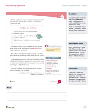 Solucionario y sugerencias Lenguaje y Comunicación 2º básico 
Comprender cuentos 
Durante la lectura 
¿Qué significa? 
 intinue 
Un día, decidieron buscar una solución. Y esa misma noche, 
tras cuchichear un buen rato, se pusieron a escribir varios 
carteles como este: 
A TODOS LOS VECINOS 
La nueva familia de la casa rosa ha perdido 
un valiosísimo pajarito. 
Es muy pequeño y su canto es tan suave 
que apenas puede oírse. 
Quien lo encuentre recibirá una gran recompensa. 
Tal pajarito no existía, pero como eso en el barrio nadie lo 
sabía, todo el mundo se puso a buscarlo afanosamente, en 
silencio, para oír su suave canto. 
Una señora, al salir del mercado, le hizo ¡chist! a una moto 
que aceleraba. El vendedor de diarios dejó de gritar las noticias. 
Y así fue pasando el tiempo, buscando y buscando, sin gritos 
ni escándalo. El pajarito no apareció, pero para entonces todos 
se habían acostumbrado tanto al silencio que ponían mala cara 
cuando algún auto tocaba la bocina. 
Y gracias a esos tres niños venidos del campo, en aquel 
barrio se pudo vivir al fin sin ruidos. 
Sandra Filippi. En: Un cuento y dos más. Buenos Aires: 
Alfaguara, 1997. (Adaptación) 
¿Cómo suena esta palabra?, 
¿para qué sirve? 
camión de mudanzas: 
camión que sirve para 
trasladar los muebles en 
un cambio de casa. 
afanosamente: con 
dedicación. 
cuchichear: conversar en 
voz baja para que otros no 
escuchen. 
29 
U1 (12-51).indd 29 15-06-12 18:41 
Vocabulario 
Además de las palabras indicadas 
en el cuadro ¿Qué significa? 
solicite a los estudiantes que 
señalen una palabra que no hayan 
entendido en la lectura. 
Elija la que se repita más veces y 
dé pistas a los alumnos y alumnas 
para que infieran su significado. 
Biografía de la autora 
Sandra Filippi nació en la ciudad 
de La Plata, en Argentina. Ha 
trabajado en cine y como escritora 
de cuentos infantiles. Entre sus 
obras se encuentran: La señora 
Zapiola y Pedacitos de magia. 
¿Sabías que la sordera está 
dejando de ser un padecimiento 
solo para los ancianos? La 
música escuchada a un volumen 
elevado está enfermando el oído 
de los jóvenes entre 16 y 25 años. 
41 
En 5 minutos 
Notas 
 