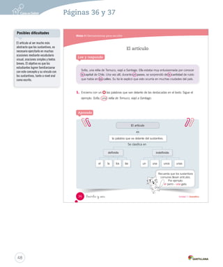 o _a V_alparaíso. D_i _a _tu _hermana 
_que _ _ayude _a 
_bañar _a . 
Mamá 
Pistas 
hermana → Ana 
perro → Fido 
hijo → Marcos 
3. Clasifica los sustantivos de los diálogos de 
y 
. Clasificar 
Yo iría a Viña del Mar 
y luego tomaría el 
bus a Valparaíso. 
¿A qué ciudad de 
Chile te gustaría ir de 
vacaciones? 
Sustantivo común Sustantivo propio 
35 
Marcos 
Ana 
F _ido 
ciudad 
vacaciones 
bus 
Chile 
Viña del Mar 
Valparaíso 
Errores frecuentes 
Entre los errores más frecuentes 
de los estudiantes se encuentra 
clasificar como sustantivo 
propio a todas las palabras que 
comienzan con mayúscula. 
Además de ejercitar con listas de 
palabras, es importante que el 
estudiante reconozca en contexto 
los sustantivos propios, de modo 
que tome conciencia de que, 
además de la mayúscula, estos 
nombran algo o a alguien en 
especial. 
Trabaje con el Cartón 5 para 
identificar sustantivos comunes 
y propios. 
Cuaderno de actividades 
47 
Material concreto 
Refuerce el sustantivo común 
y propio con las actividades 
propuestas en la página 12. 
Notas 
´ 
 