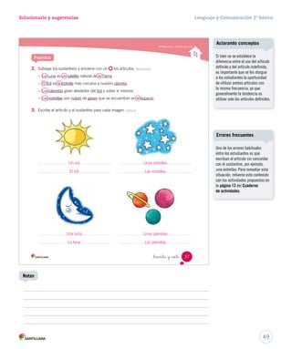 Módulo 4 / Herramientas para escribir 
Lee y responde 
El artículo 
Sofía, una niña de Temuco, viajó a Santiago. Ella estaba muy entusiasmada por conocer 
la capital de Chile. Una vez allí, durante un paseo, se sorprendió de la cantidad de ruido 
que había en las calles. Su tía le explicó que esto ocurría en muchas ciudades del país. 
1. Encierra con un las palabras que van delante de las destacadas en el texto. Sigue el 
ejemplo: Sofía, una niña de Temuco, viajó a Santiago. 
Aprende 
El artículo 
es 
la palabra que va delante del sustantivo. 
Se clasifica en 
definido indefinido 
el la los las 
Recuerda que los sustantivos 
comunes llevan artículos. 
Por ejemplo: 
el perro - una gata. 
_treinta y _ is 
un una unos unas 
36 Unidad 1 / Gramática 
U1 (12-51).indd 36 15-06-12 18:42 
Posibles dificultades 
El artículo al ser mucho más 
abstracto que los sustantivos, es 
necesario ejercitarlo en muchas 
ocasiones mediante vocabulario 
visual, oraciones simples y textos 
breves. El objetivo es que los 
estudiantes logren familiarizarse 
con este concepto y su vínculo con 
los sustantivos, tanto a nivel oral 
como escrito. 
48 
Páginas 36 y 37 
 