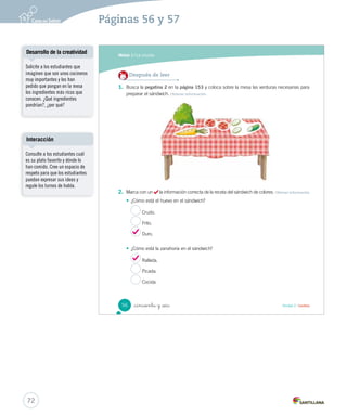 Módulo 
1 La receta 
Lee y responde 
Antes de leer 
• ¿Cuál es tu sándwich favorito? Descríbelo. 
• ¿Sabes cómo se prepara ese sándwich? Coméntalo. 
Sándwich de colores 
Ingredientes 
 4 rebanadas de pan 
 ½ zanahoria rallada 
 6 hojas de lechuga 
 1 tomate 
 1 pepino 
 2 huevos duros 
 2 cucharadas de mayonesa 
 1 pizca de sal 
Preparación 
Durante la lectura 
Primero, lava cuidadosamente todas las verduras. 
Con la ayuda de un adulto, desinfecta la lechuga. 
_cincuenta y _cuatro 
¿Cuál es tu ingrediente 
favorito? 
1 
54 Unidad 2 / Lectura 
Organización modular 
UNIDAD 2: 
TEXTOS DE TODOS LOS DÍAS 
Módulo 1: La receta 
Motivación a la lectura 
Solicite a los estudiantes 
que describan la ilustración. 
Consúlteles: ¿qué tiene que ver el 
título del texto con las imágenes? 
Pida a los estudiantes que 
describan su sándwich favorito y 
que lo dibujen en el cuaderno. 
Posibles dificultades 
En la receta se encuentra el 
número ½ que la mayoría de los 
estudiantes podrían no saber 
leer ni entender. Por ende, se 
sugiere indicarles cómo se lee y 
luego asociar este número con 
“la mitad de” en este caso de 
una zanahoria. Se recomienda 
dibujarla para que así quede 
más claro. 
70 
Páginas 54 y 55 
 
